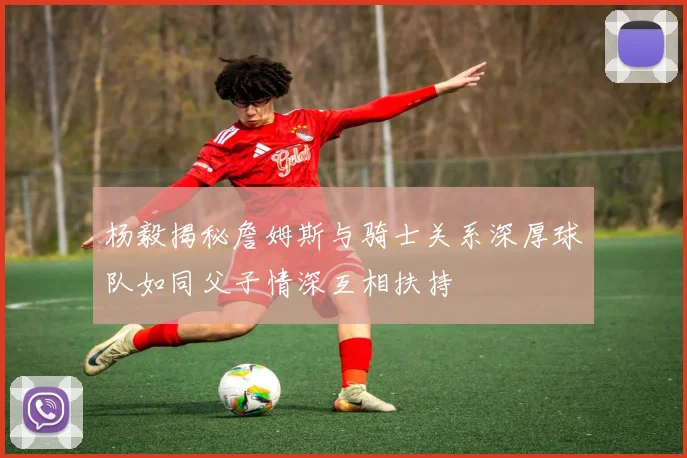 杨毅揭秘詹姆斯与骑士关系深厚球队如同父子情深互相扶持