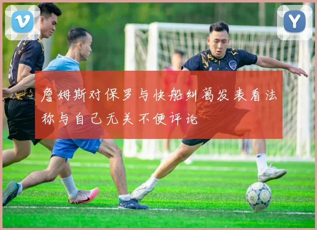 詹姆斯对保罗与快船纠葛发表看法称与自己无关不便评论