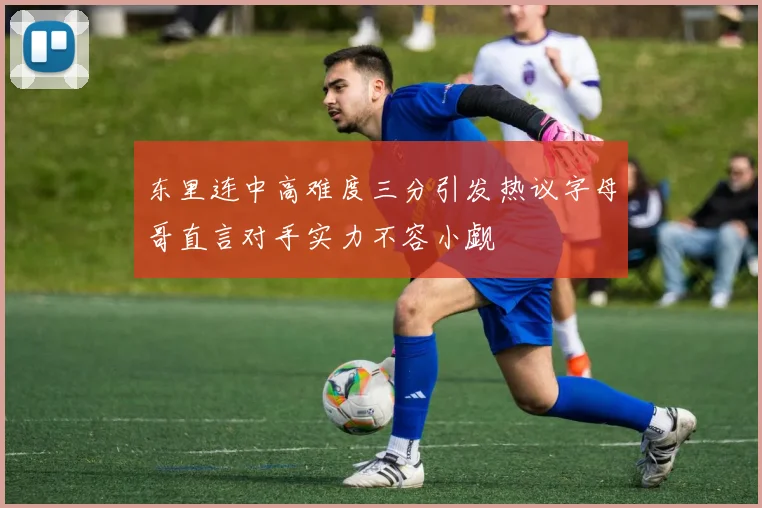 东里连中高难度三分引发热议字母哥直言对手实力不容小觑