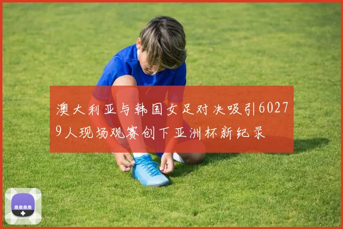 澳大利亚与韩国女足对决吸引60279人现场观赛创下亚洲杯新纪录