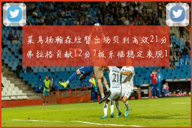 菜鸟杨瀚森短暂出场贝利高效21分弗拉格贡献12分7板乐福稳定表现13投13分