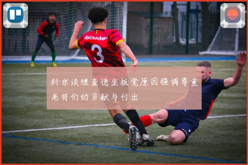 科尔谈理查德坐板凳原因强调尊重老将们的贡献与付出