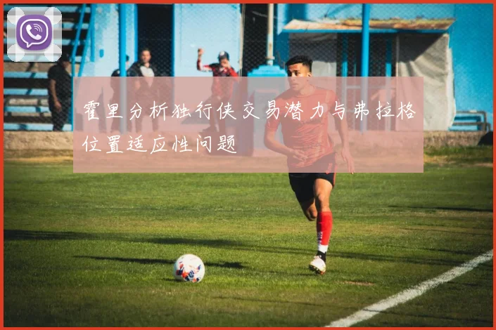 霍里分析独行侠交易潜力与弗拉格位置适应性问题