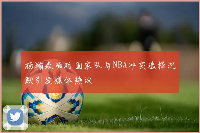 杨瀚森面对国家队与NBA冲突选择沉默引发媒体热议