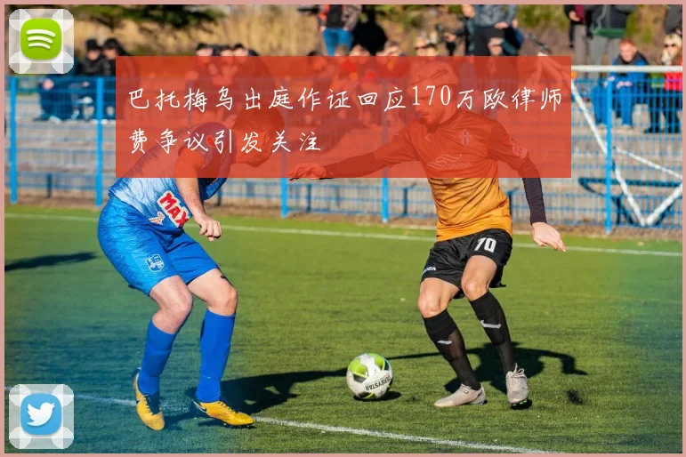 巴托梅乌出庭作证回应170万欧律师费争议引发关注